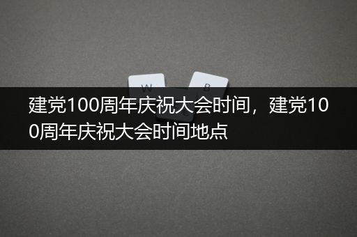 建党100周年庆祝大会时间，建党100周年庆祝大会时间地点